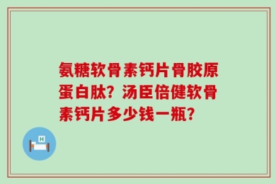 氨糖软骨素钙片骨胶原蛋白肽？汤臣倍健软骨素钙片多少钱一瓶？