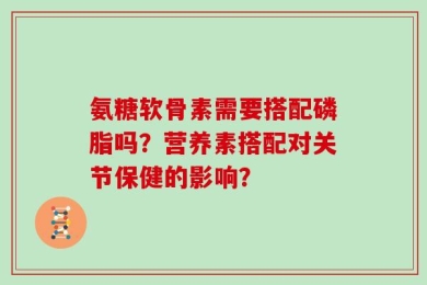 氨糖软骨素需要搭配磷脂吗？营养素搭配对关节保健的影响？