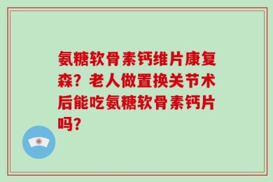 氨糖软骨素钙维片康复森？老人做置换关节术后能吃氨糖软骨素钙片吗？
