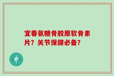 宜春氨糖骨胶原软骨素片？关节保健必备？
