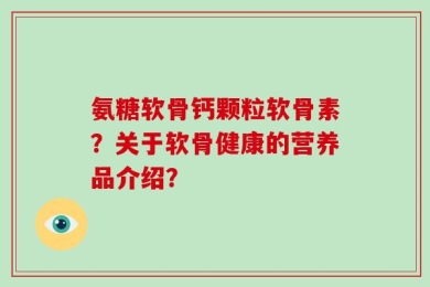 氨糖软骨钙颗粒软骨素？关于软骨健康的营养品介绍？