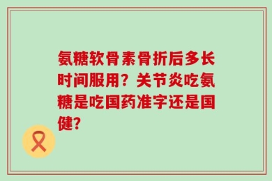 氨糖软骨素骨折后多长时间服用？关节炎吃氨糖是吃国药准字还是国健？