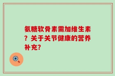氨糖软骨素需加维生素？关于关节健康的营养补充？
