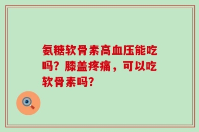 氨糖软骨素高血压能吃吗？膝盖疼痛，可以吃软骨素吗？