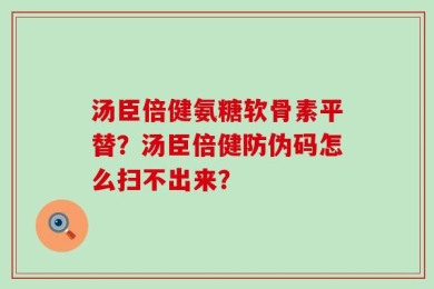 汤臣倍健氨糖软骨素平替？汤臣倍健防伪码怎么扫不出来？
