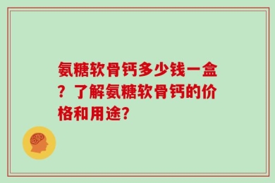 氨糖软骨钙多少钱一盒？了解氨糖软骨钙的价格和用途？