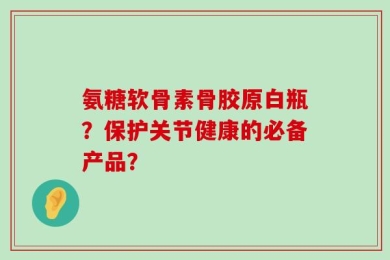 氨糖软骨素骨胶原白瓶？保护关节健康的必备产品？