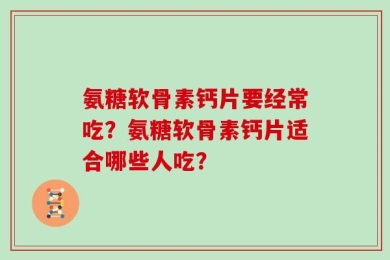 氨糖软骨素钙片要经常吃？氨糖软骨素钙片适合哪些人吃？
