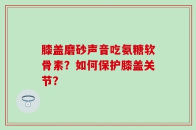 膝盖磨砂声音吃氨糖软骨素？如何保护膝盖关节？