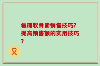 氨糖软骨素销售技巧？提高销售额的实用技巧？