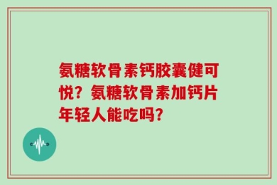 氨糖软骨素钙胶囊健可悦？氨糖软骨素加钙片年轻人能吃吗？
