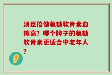 汤臣倍健氨糖软骨素血糖高？哪个牌子的氨糖软骨素更适合中老年人？