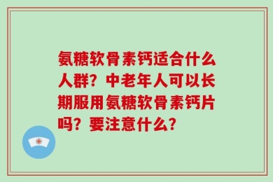氨糖软骨素钙适合什么人群？中老年人可以长期服用氨糖软骨素钙片吗？要注意什么？