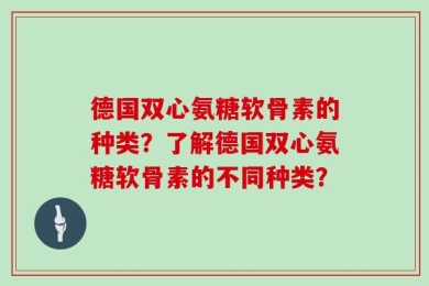德国双心氨糖软骨素的种类？了解德国双心氨糖软骨素的不同种类？