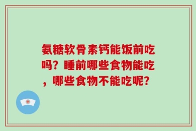 氨糖软骨素钙能饭前吃吗？睡前哪些食物能吃，哪些食物不能吃呢？
