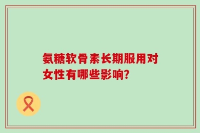 氨糖软骨素长期服用对女性有哪些影响？