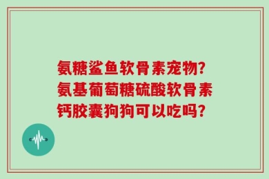 氨糖鲨鱼软骨素宠物？氨基葡萄糖硫酸软骨素钙胶囊狗狗可以吃吗？