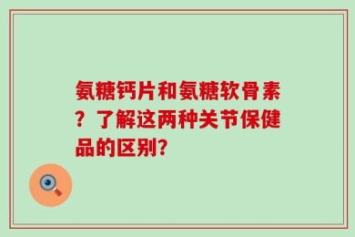 氨糖钙片和氨糖软骨素？了解这两种关节保健品的区别？