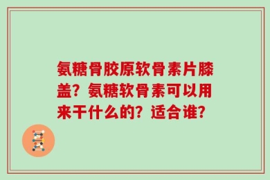 氨糖骨胶原软骨素片膝盖？氨糖软骨素可以用来干什么的？适合谁？