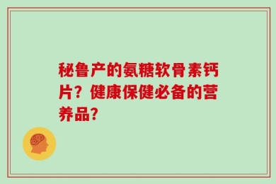 秘鲁产的氨糖软骨素钙片？健康保健必备的营养品？