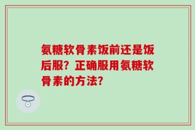 氨糖软骨素饭前还是饭后服？正确服用氨糖软骨素的方法？
