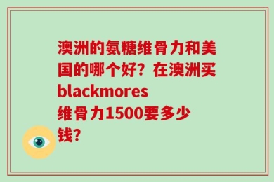澳洲的氨糖维骨力和美国的哪个好？在澳洲买blackmores维骨力1500要多少钱？