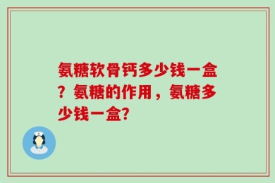 氨糖软骨钙多少钱一盒？氨糖的作用，氨糖多少钱一盒？