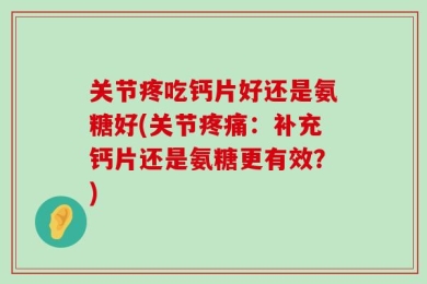 关节疼吃钙片好还是氨糖好(关节疼痛：补充钙片还是氨糖更有效？)