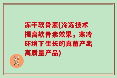 冻干软骨素(冷冻技术提高软骨素效果，寒冷环境下生长的真菌产出高质量产品)