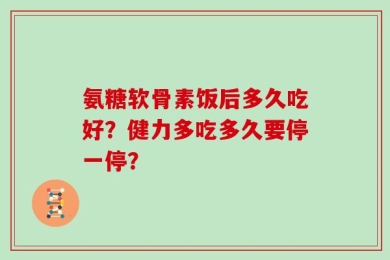 氨糖软骨素饭后多久吃好？健力多吃多久要停一停？