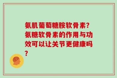 氨肌葡萄糖胺软骨素？氨糖软骨素的作用与功效可以让关节更健康吗？