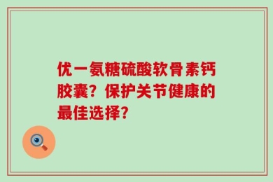 优一氨糖硫酸软骨素钙胶囊？保护关节健康的最佳选择？