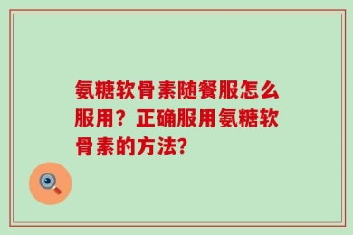 氨糖软骨素随餐服怎么服用？正确服用氨糖软骨素的方法？