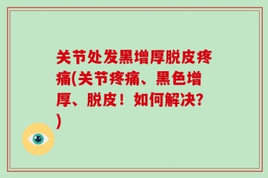关节处发黑增厚脱皮疼痛(关节疼痛、黑色增厚、脱皮！如何解决？)