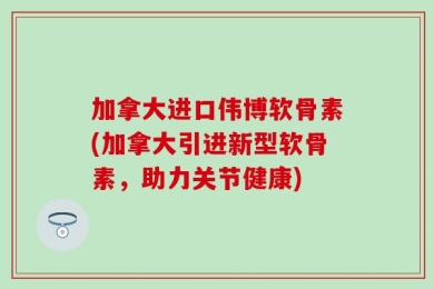 加拿大进口伟博软骨素(加拿大引进新型软骨素，助力关节健康)