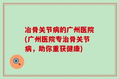 冶骨关节病的广州医院(广州医院专治骨关节病，助你重获健康)