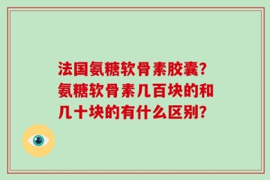 法国氨糖软骨素胶囊？氨糖软骨素几百块的和几十块的有什么区别？