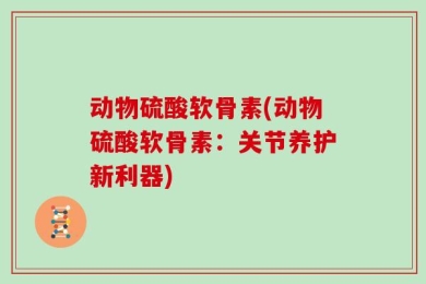 动物硫酸软骨素(动物硫酸软骨素：关节养护新利器)