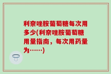 利奈唑胺葡萄糖每次用多少(利奈唑胺葡萄糖用量指南，每次用药量为……)