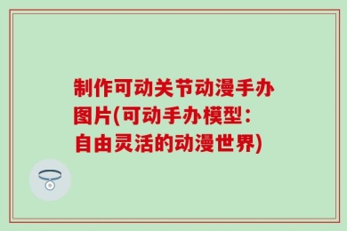 制作可动关节动漫手办图片(可动手办模型：自由灵活的动漫世界)