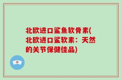 北欧进口鲨鱼软骨素(北欧进口鲨软素：天然的关节保健佳品)