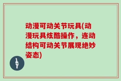 动漫可动关节玩具(动漫玩具炫酷操作，连动结构可动关节展现绝妙姿态)