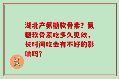 湖北产氨糖软骨素？氨糖软骨素吃多久见效，长时间吃会有不好的影响吗？
