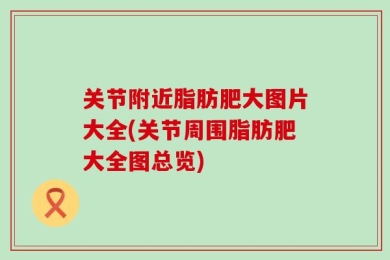 关节附近脂肪肥大图片大全(关节周围脂肪肥大全图总览)