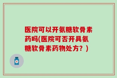 医院可以开氨糖软骨素药吗(医院可否开具氨糖软骨素药物处方？)