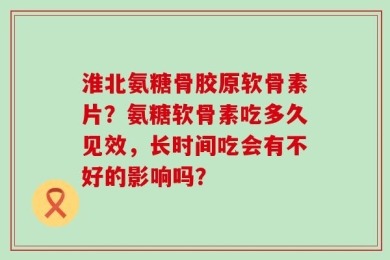 淮北氨糖骨胶原软骨素片？氨糖软骨素吃多久见效，长时间吃会有不好的影响吗？