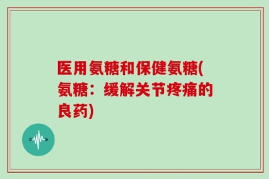 医用氨糖和保健氨糖(氨糖：缓解关节疼痛的良药)