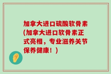 加拿大进口硫酸软骨素(加拿大进口软骨素正式亮相，专业滋养关节保养健康！)
