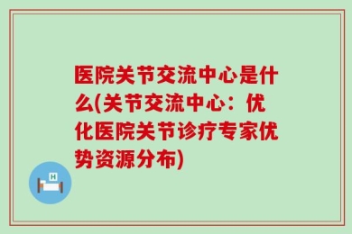 医院关节交流中心是什么(关节交流中心：优化医院关节诊疗专家优势资源分布)