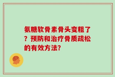 氨糖软骨素骨头变粗了？预防和治疗骨质疏松的有效方法？